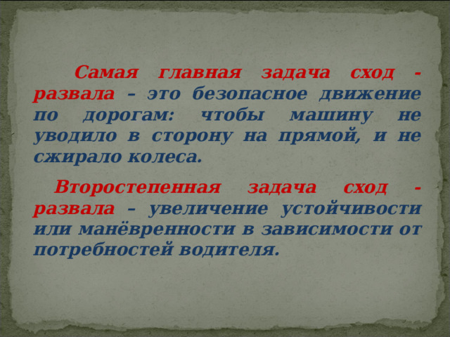  Самая главная задача сход - развала – это безопасное движение по дорогам: чтобы машину не уводило в сторону на прямой, и не сжирало колеса. Второстепенная задача сход - развала – увеличение устойчивости или манёвренности в зависимости от потребностей водителя. 