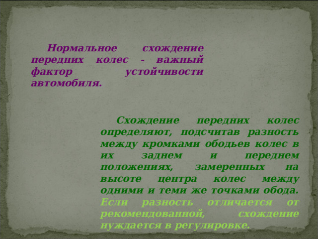 Нормальное схождение передних колес - важный фактор устойчивости автомобиля. Схождение передних колес определяют, подсчитав разность между кромками ободьев колес в их заднем и переднем положениях, замеренных на высоте центра колес между одними и теми же точками обода. Если разность отличается от рекомендованной, схождение нуждается в регулировке. 