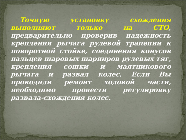 Точную установку схождения выполняют только на СТО , предварительно проверив надежность крепления рычага рулевой трапеции к поворотной стойке, соединения конусов пальцев шаровых шарниров рулевых тяг, крепления сошки и маятникового рычага и развал колес. Если Вы проводили ремонт ходовой части, необходимо провести регулировку развала-схождения колес.  