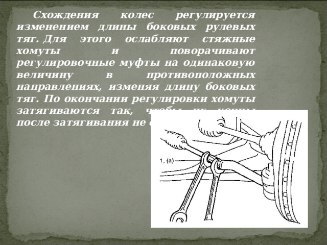Схождения колес регулируется изменением длины боковых рулевых тяг. Для этого ослабляют стяжные хомуты и поворачивают регулировочные муфты на одинаковую величину в противоположных направлениях, изменяя длину боковых тяг. По окончании регулировки хомуты затягиваются так, чтобы их концы после затягивания не соприкасались.  