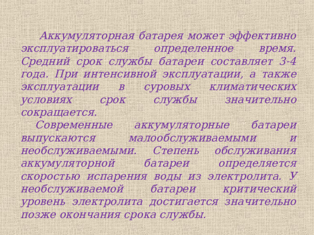  Аккумуляторная батарея может эффективно эксплуатироваться определенное время. Средний срок службы батареи составляет 3-4 года. При интенсивной эксплуатации, а также эксплуатации в суровых климатических условиях срок службы значительно сокращается. Современные аккумуляторные батареи выпускаются малообслуживаемыми и необслуживаемыми. Степень обслуживания аккумуляторной батареи определяется скоростью испарения воды из электролита. У необслуживаемой батареи критический уровень электролита достигается значительно позже окончания срока службы. 