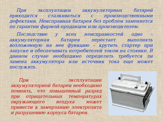 При эксплуатации аккумуляторных батарей приходится сталкиваться с производственными дефектами. Неисправная батарея без проблем заменяется по гарантии фирмой-продавцом или производителем. Последствие у всех неисправностей одно – аккумуляторная батарея перестает выполнять возложенную на нее функцию – крутить стартер при запуске и обеспечивать потребителей током на стоянке. В данном случае необходимо определить требуется ли замена аккумулятора или источник тока еще может послужить. При эксплуатации аккумуляторной батареи необходимо помнить, что повышенный разряд при отрицательных температурах окружающего воздуха может привести к замерзанию электролита и разрушению корпуса батареи.  