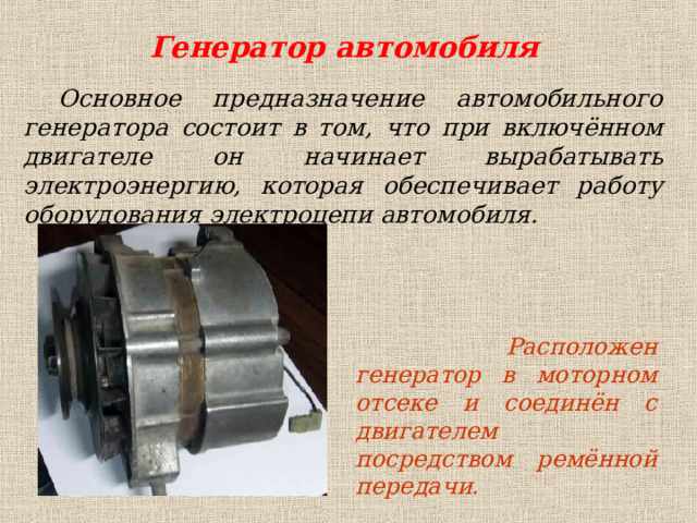 Генератор автомобиля Основное предназначение автомобильного генератора состоит в том, что при включённом двигателе он начинает вырабатывать электроэнергию, которая обеспечивает работу оборудования электроцепи автомобиля.  Расположен генератор в моторном отсеке и соединён с двигателем посредством ремённой передачи. 