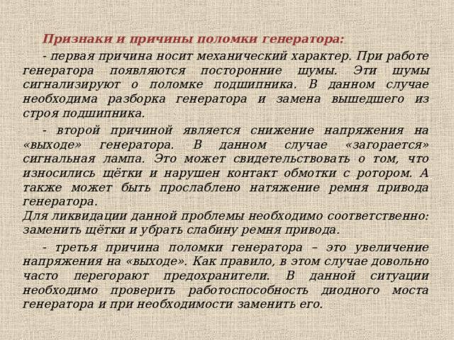 Признаки и причины поломки генератора: - первая причина носит механический характер. При работе генератора появляются посторонние шумы. Эти шумы сигнализируют о поломке подшипника. В данном случае необходима разборка генератора и замена вышедшего из строя подшипника. - второй причиной является снижение напряжения на «выходе» генератора. В данном случае «загорается» сигнальная лампа. Это может свидетельствовать о том, что износились щётки и нарушен контакт обмотки с ротором. А также может быть прослаблено натяжение ремня привода генератора.  Для ликвидации данной проблемы необходимо соответственно: заменить щётки и убрать слабину ремня привода. - третья причина поломки генератора – это увеличение напряжения на «выходе». Как правило, в этом случае довольно часто перегорают предохранители. В данной ситуации необходимо проверить работоспособность диодного моста генератора и при необходимости заменить его.  