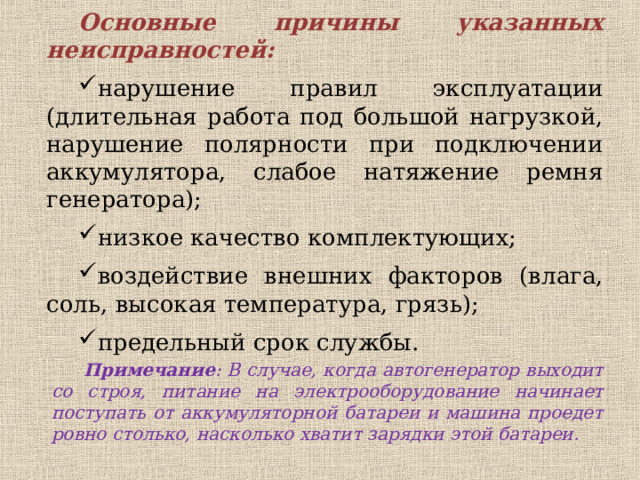 Основные причины указанных неисправностей: нарушение правил эксплуатации (длительная работа под большой нагрузкой, нарушение полярности при подключении аккумулятора, слабое натяжение ремня генератора); нарушение правил эксплуатации (длительная работа под большой нагрузкой, нарушение полярности при подключении аккумулятора, слабое натяжение ремня генератора); низкое качество комплектующих; воздействие внешних факторов (влага, соль, высокая температура, грязь); предельный срок службы. Примечание : В случае, когда автогенератор выходит со строя, питание на электрооборудование начинает поступать от аккумуляторной батареи и машина проедет ровно столько, насколько хватит зарядки этой батареи. 