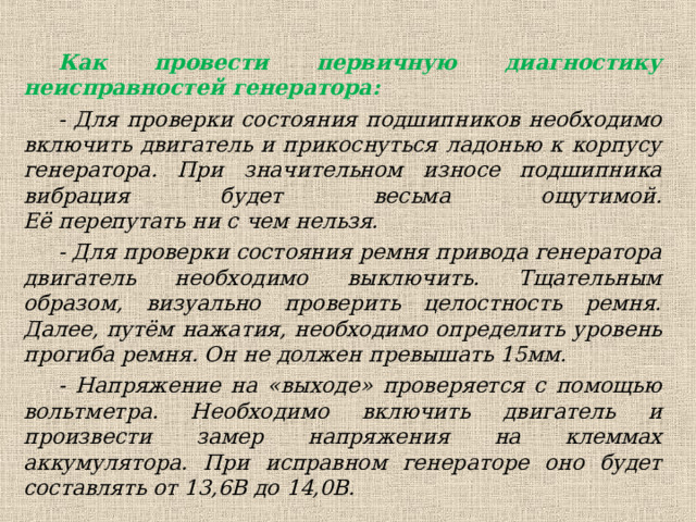Как провести первичную диагностику неисправностей генератора: - Для проверки состояния подшипников необходимо включить двигатель и прикоснуться ладонью к корпусу генератора. При значительном износе подшипника вибрация будет весьма ощутимой.  Её перепутать ни с чем нельзя. - Для проверки состояния ремня привода генератора двигатель необходимо выключить. Тщательным образом, визуально проверить целостность ремня. Далее, путём нажатия, необходимо определить уровень прогиба ремня. Он не должен превышать 15мм. - Напряжение на «выходе» проверяется с помощью вольтметра. Необходимо включить двигатель и произвести замер напряжения на клеммах аккумулятора. При исправном генераторе оно будет составлять от 13,6В до 14,0В.  