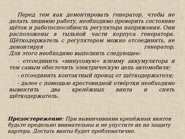 Перед тем как демонтировать генератор, чтобы не делать лишнюю работу, необходимо проверить состояние щёток и работоспособность регулятора напряжения. Они расположены в тыльной части корпуса генератора.  Щёткодержатель с регулятором можно отсоединить, не демонтируя генератор.  Для этого необходимо выполнить следующее: - отсоединить «минусовую» клемму аккумулятора и тем самым обесточить электрическую цепь автомобиля; - отсоединить контактный провод от щёткодержателя; - далее с помощью крестовидной отвёртки необходимо вывинтить два крепёжных винта и снять щёткодержатель. Предостережение : При вывинчивании крепёжных винтов будьте предельно внимательны и не упустите их на защиту картера. Достать винты будет проблематично. 