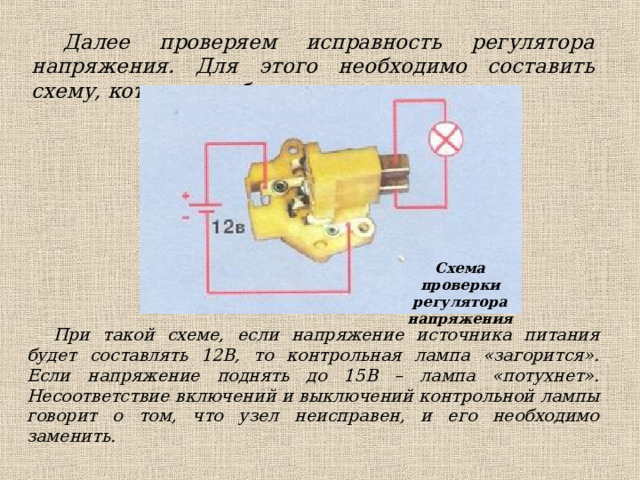 Далее проверяем исправность регулятора напряжения. Для этого необходимо составить схему, которая изображена ниже: Схема проверки регулятора напряжения При такой схеме, если напряжение источника питания будет составлять 12В, то контрольная лампа «загорится». Если напряжение поднять до 15В – лампа «потухнет».  Несоответствие включений и выключений контрольной лампы говорит о том, что узел неисправен, и его необходимо заменить.  