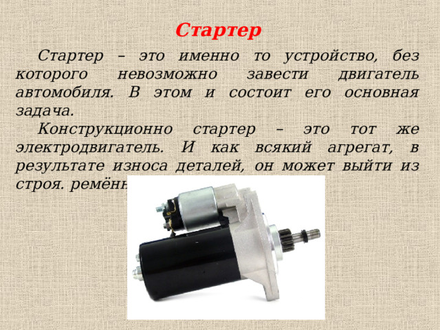 Стартер Стартер – это именно то устройство, без которого невозможно завести двигатель автомобиля. В этом и состоит его основная задача. Конструкционно стартер – это тот же электродвигатель. И как всякий агрегат, в результате износа деталей, он может выйти из строя. ремённой передачи. 