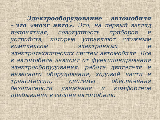  Электрооборудование автомобиля – это «мозг авто». Это, на первый взгляд непонятная, совокупность приборов и устройств, которые управляют сложным комплексом электронных и электротехнических систем автомобиля. Всё в автомобиле зависит от функционирования электрооборудования: работа двигателя и навесного оборудования, ходовой части и трансмиссии, системы обеспечения безопасности движения и комфортное пребывание в салоне автомобиля. 