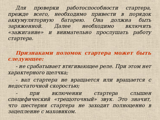 Для проверки работоспособности стартера, прежде всего, необходимо привести в порядок аккумуляторную батарею. Она должна быть заряженной. Далее необходимо включить «зажигание» и внимательно прослушать работу стартера.  Признаками поломок стартера может быть следующее: - не срабатывает втягивающее реле. При этом нет характерного щелчка; - вал стартера не вращается или вращается с недостаточной скоростью; - при включении стартера слышен специфический «трещоточный» звук. Это значит, что шестерня стартера не заходит полноценно в зацепление с маховиком. 