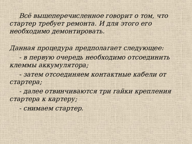 Всё вышеперечисленное говорит о том, что стартер требует ремонта. И для этого его необходимо демонтировать.  Данная процедура предполагает следующее: - в первую очередь необходимо отсоединить клеммы аккумулятора; - затем отсоединяем контактные кабели от стартера; - далее отвинчиваются три гайки крепления стартера к картеру; - снимаем стартер.  