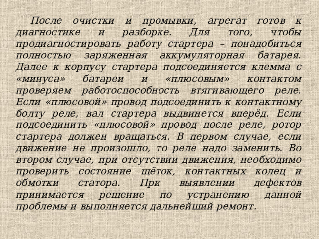 После очистки и промывки, агрегат готов к диагностике и разборке. Для того, чтобы продиагностировать работу стартера – понадобиться полностью заряженная аккумуляторная батарея. Далее к корпусу стартера подсоединяется клемма с «минуса» батареи и «плюсовым» контактом проверяем работоспособность втягивающего реле. Если «плюсовой» провод подсоединить к контактному болту реле, вал стартера выдвинется вперёд. Если подсоединить «плюсовой» провод после реле, ротор стартера должен вращаться. В первом случае, если движение не произошло, то реле надо заменить. Во втором случае, при отсутствии движения, необходимо проверить состояние щёток, контактных колец и обмотки статора. При выявлении дефектов принимается решение по устранению данной проблемы и выполняется дальнейший ремонт. 
