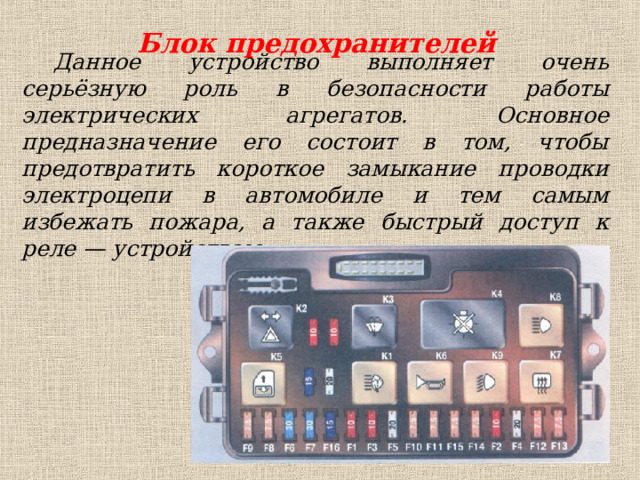 Блок предохранителей Данное устройство выполняет очень серьёзную роль в безопасности работы электрических агрегатов. Основное предназначение его состоит в том, чтобы предотвратить короткое замыкание проводки электроцепи в автомобиле и тем самым избежать пожара, а также быстрый доступ к реле — устройствам. 