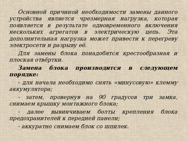 Основной причиной необходимости замены данного устройства является чрезмерная нагрузка, которая появляется в результате одновременного включения нескольких агрегатов в электрическую цепь. Эта дополнительная нагрузка может привести к перегреву электросети и разрыву её. Для замены блока понадобятся крестообразная и плоская отвёртки. Замена блока производится в следующем порядке: - для начала необходимо снять «минусовую» клемму аккумулятора; - затем, провернув на 90 градусов три замка, снимаем крышку монтажного блока; - далее вывинчиваем болты крепления блока предохранителей к передней панели; - аккуратно снимаем блок со шпилек.  