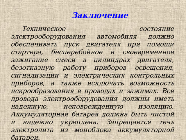 Заключение   Техническое состояние электрооборудования автомобиля должно обеспечивать пуск двигателя при помощи стартера, бесперебойное и своевременное зажигание смеси в цилиндрах двигателя, безотказную работу приборов освещения, сигнализации и электрических контрольных приборов, а также исключать возможность искрообразования в проводах и зажимах. Все провода электрооборудования должны иметь надежную, неповрежденную изоляцию. Аккумуляторная батарея должна быть чистой и надежно укреплена. Запрещается течь электролита из моноблока аккумуляторной батареи. 