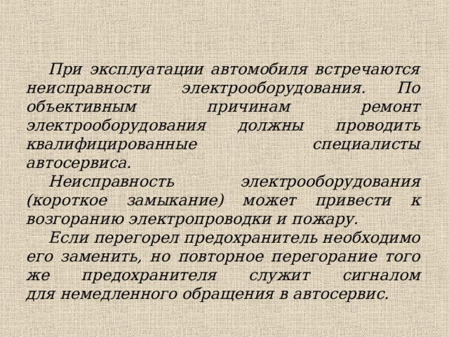 При эксплуатации автомобиля встречаются неисправности электрооборудования. По объективным причинам ремонт электрооборудования должны проводить квалифицированные специалисты автосервиса. Неисправность электрооборудования (короткое замыкание) может привести к возгоранию электропроводки и пожару. Если перегорел предохранитель необходимо его заменить, но повторное перегорание того же предохранителя служит сигналом для немедленного обращения в автосервис.  