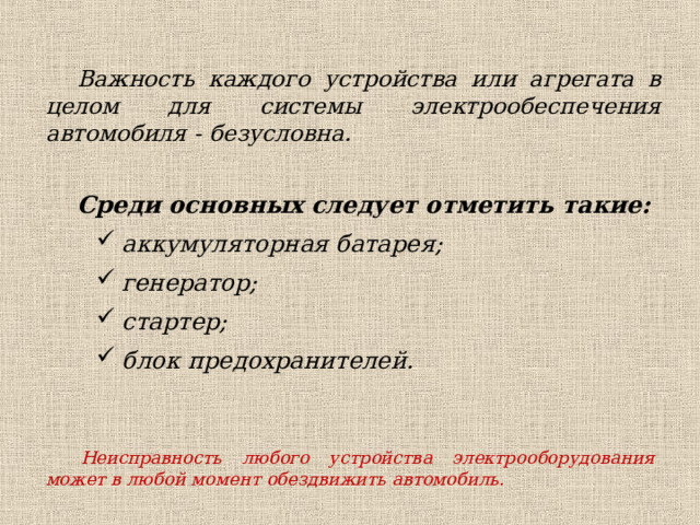Важность каждого устройства или агрегата в целом для системы электрообеспечения автомобиля - безусловна.  Среди основных следует отметить такие: аккумуляторная батарея; генератор; стартер; блок предохранителей. аккумуляторная батарея; генератор; стартер; блок предохранителей. Неисправность любого устройства электрооборудования может в любой момент обездвижить автомобиль. 