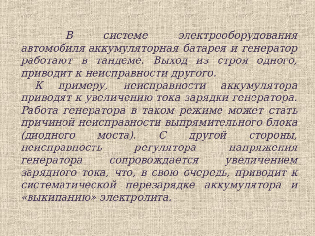  В системе электрооборудования автомобиля аккумуляторная батарея и генератор работают в тандеме. Выход из строя одного, приводит к неисправности другого. К примеру, неисправности аккумулятора приводят к увеличению тока зарядки генератора. Работа генератора в таком режиме может стать причиной неисправности выпрямительного блока (диодного моста). С другой стороны, неисправность регулятора напряжения генератора сопровождается увеличением зарядного тока, что, в свою очередь, приводит к систематической перезарядке аккумулятора и «выкипанию» электролита.  