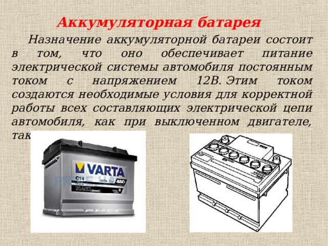 Аккумуляторная батарея Назначение аккумуляторной батареи состоит в том, что оно обеспечивает питание электрической системы автомобиля постоянным током с напряжением 12В. Этим током создаются необходимые условия для корректной работы всех составляющих электрической цепи автомобиля, как при выключенном двигателе, так и при его запуске. 