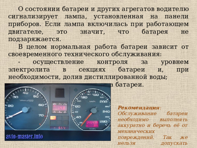 О состоянии батареи и других агрегатов водителю сигнализирует лампа, установленная на панели приборов. Если лампа включилась при работающем двигателе, это значит, что батарея не подзаряжается. В целом нормальная работа батареи зависит от своевременного технического обслуживания: - осуществление контроля за уровнем электролита в секциях батареи и, при необходимости, долив дистиллированной воды; - своевременная подзарядка батареи. Рекомендация : Обслуживание батареи необходимо выполнять аккуратно и беречь её от механических повреждений. Так же нельзя допускать замыкания клемм. 
