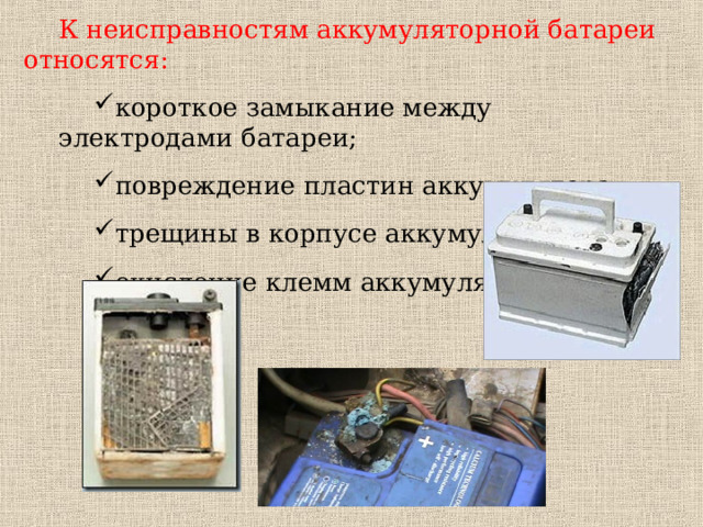 К неисправностям аккумуляторной батареи относятся: короткое замыкание между электродами батареи; повреждение пластин аккумулятора; трещины в корпусе аккумулятора; окисление клемм аккумулятора. короткое замыкание между электродами батареи; повреждение пластин аккумулятора; трещины в корпусе аккумулятора; окисление клемм аккумулятора. 
