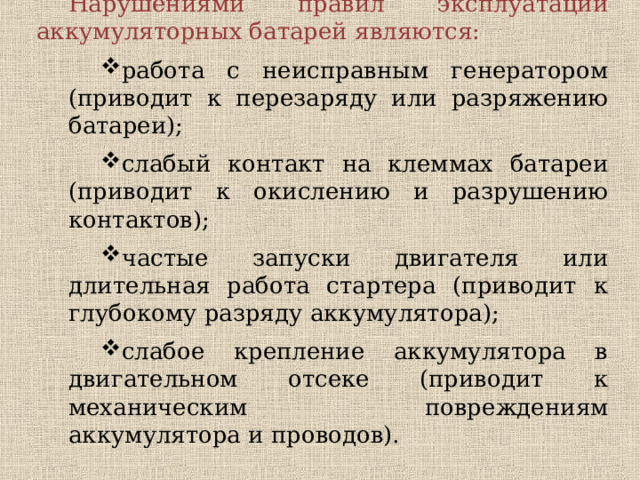 Нарушениями правил эксплуатации аккумуляторных батарей являются: работа с неисправным генератором (приводит к перезаряду или разряжению батареи); слабый контакт на клеммах батареи (приводит к окислению и разрушению контактов); частые запуски двигателя или длительная работа стартера (приводит к глубокому разряду аккумулятора); слабое крепление аккумулятора в двигательном отсеке (приводит к механическим повреждениям аккумулятора и проводов). работа с неисправным генератором (приводит к перезаряду или разряжению батареи); слабый контакт на клеммах батареи (приводит к окислению и разрушению контактов); частые запуски двигателя или длительная работа стартера (приводит к глубокому разряду аккумулятора); слабое крепление аккумулятора в двигательном отсеке (приводит к механическим повреждениям аккумулятора и проводов). 