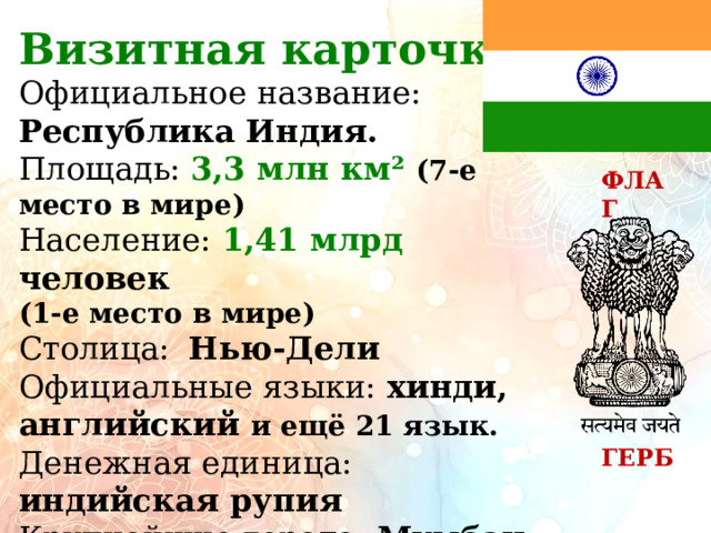 Визитная карточка: Официальное название: Республика Индия. Площадь: 3,3  млн км² (7-е место в мире) Население: 1,41  млрд человек (1-е место в мире) Столица:  Нью-Дели Официальные языки: хинди, английский и ещё 21 язык. Денежная единица: индийская рупия Крупнейшие города: Мумбаи, Дели, Бангалор, Ченнай, Калькутта.  ФЛАГ ГЕРБ 