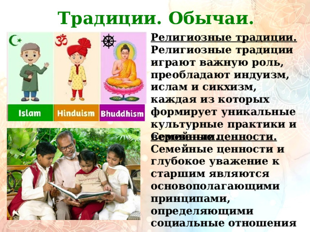         Традиции. Обычаи. Религиозные традиции. Религиозные традиции играют важную роль, преобладают индуизм, ислам и сикхизм, каждая из которых формирует уникальные культурные практики и верования. Семейные ценности. Семейные ценности и глубокое уважение к старшим являются основополагающими принципами, определяющими социальные отношения и поведение в обществе. 