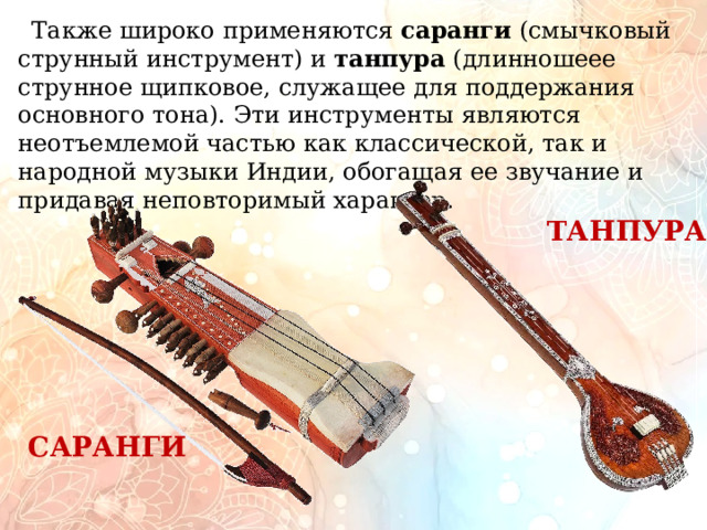         Также широко применяются саранги (смычковый струнный инструмент) и танпура (длинношеее струнное щипковое, служащее для поддержания основного тона). Эти инструменты являются неотъемлемой частью как классической, так и народной музыки Индии, обогащая ее звучание и придавая неповторимый характер. ТАНПУРА САРАНГИ 