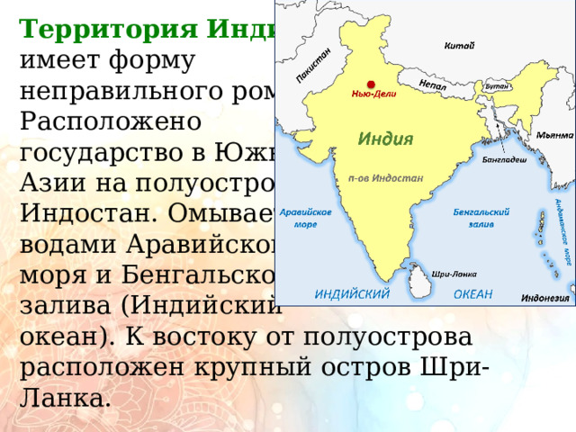          Территория   Индии   имеет форму неправильного ромба. Расположено  государство в Южной Азии на полуострове Индостан. Омывается  водами Аравийского моря и Бенгальского залива (Индийский  океан). К востоку от полуострова расположен крупный остров Шри-Ланка.   