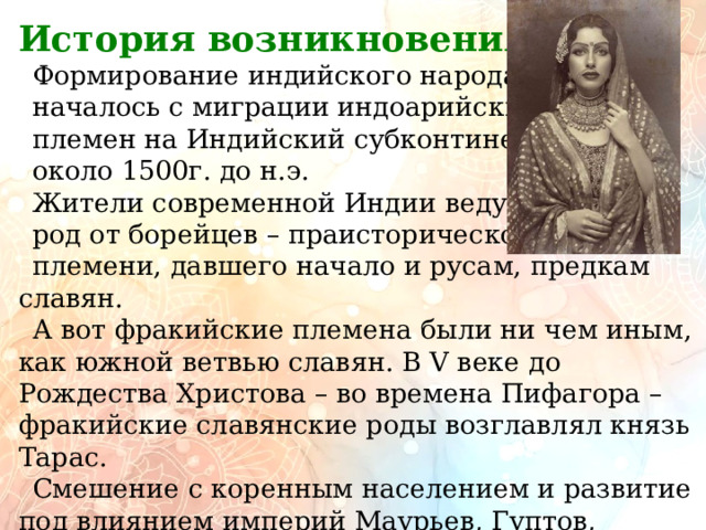         История возникновения.  Формирование индийского народа началось с миграции индоарийских племен на Индийский субконтинент около 1500г. до н.э.  Жители современной Индии ведут свой род от борейцев – праисторического племени, давшего начало и русам, предкам славян. А вот фракийские племена были ни чем иным, как южной ветвью славян. В V веке до Рождества Христова – во времена Пифагора – фракийские славянские роды возглавлял князь Тарас. Смешение с коренным населением и развитие под влиянием империй Маурьев, Гуптов, Моголов и Британской колонизации сформировали современную идентичность. 