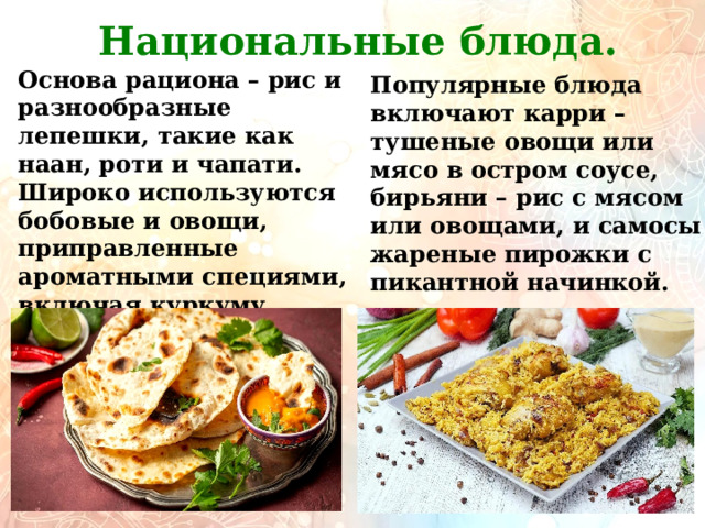         Национальные блюда. Основа рациона – рис и разнообразные лепешки, такие как наан, роти и чапати. Широко используются бобовые и овощи, приправленные ароматными специями, включая куркуму, кориандр, тмин и кардамон. Популярные блюда включают карри – тушеные овощи или мясо в остром соусе, бирьяни – рис с мясом или овощами, и самосы – жареные пирожки с пикантной начинкой. 