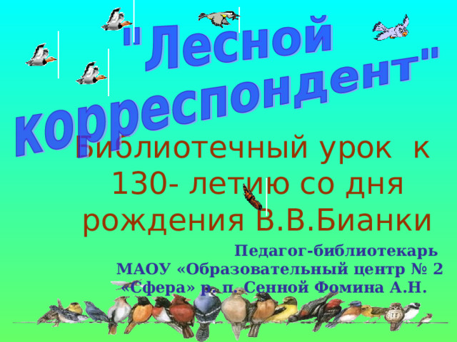 Библиотечный урок к  130- летию со дня рождения В.В.Бианки  Педагог-библиотекарь МАОУ «Образовательный центр № 2  «Сфера» р. п. Сенной Фомина А.Н. 