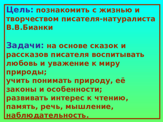 Цель:  познакомить с жизнью и творчеством писателя-натуралиста В.В.Бианки   Задачи:  на основе сказок и рассказов писателя воспитывать любовь и уважение к миру природы;  учить понимать природу, её законы и особенности;  развивать интерес к чтению, память, речь, мышление, наблюдательность. 