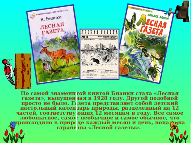  Но самой знаменитой книгой Бианки стала «Лесная газета», выпущенная в 1928 году. Другой подобной просто не было. Газета представляет собой детский настольный календарь природы, разделенный на 12 частей, соответствующих 12 месяцам в году. Все самое любопытное, самое необычное и самое обычное, что происходило в природе каждый месяц и день, попало на страницы «Лесной газеты». 