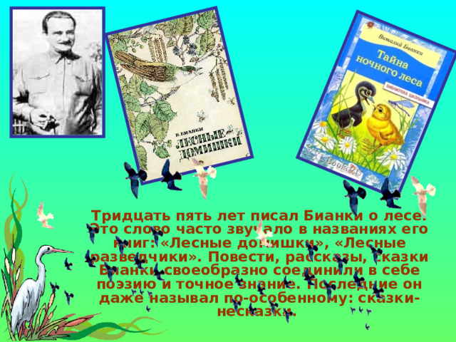  Тридцать пять лет писал Бианки о лесе. Это слово часто звучало в названиях его книг: «Лесные домишки», «Лесные разведчики». Повести, рассказы, сказки Бианки своеобразно соединили в себе поэзию и точное знание. Последние он даже называл по-особенному: сказки-несказки.  
