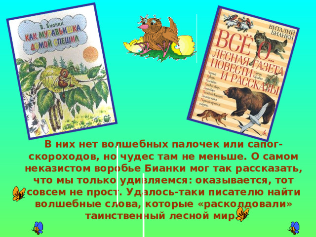  В них нет волшебных палочек или сапог-скороходов, но чудес там не меньше. О самом неказистом воробье Бианки мог так рассказать, что мы только удивляемся: оказывается, тот совсем не прост. Удалось-таки писателю найти волшебные слова, которые «расколдовали» таинственный лесной мир.  
