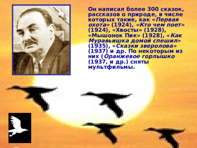 Он написал более 300 сказок, рассказов о природе, в числе которых такие, как « Первая охота» (1924), «Кто чем поет» (1924), «Хвосты» (1928), «Мышонок Пик» (1928), « Как Муравьишка домой спешил» (1935), « Сказки зверолова» (1937) и др. По некоторым из них ( Оранжевое горлышко (1937, и др.) сняты мультфильмы. 