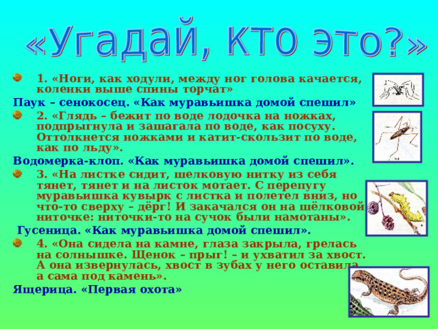 1. «Ноги, как ходули, между ног голова качается, коленки выше спины торчат» Паук – сенокосец. «Как муравьишка домой спешил» 2. «Глядь – бежит по воде лодочка на ножках, подпрыгнула и зашагала по воде, как посуху. Оттолкнется ножками и катит-скользит по воде, как по льду». Водомерка-клоп. «Как муравьишка домой спешил». 3. «На листке сидит, шелковую нитку из себя тянет, тянет и на листок мотает. С перепугу муравьишка кувырк с листка и полетел вниз, но что-то сверху – дёрг! И закачался он на шёлковой ниточке: ниточки-то на сучок были намотаны».  Гусеница. «Как муравьишка домой спешил». 4. «Она сидела на камне, глаза закрыла, грелась на солнышке. Щенок – прыг! – и ухватил за хвост. А она извернулась, хвост в зубах у него оставила, а сама под камень». Ящерица. «Первая охота» 