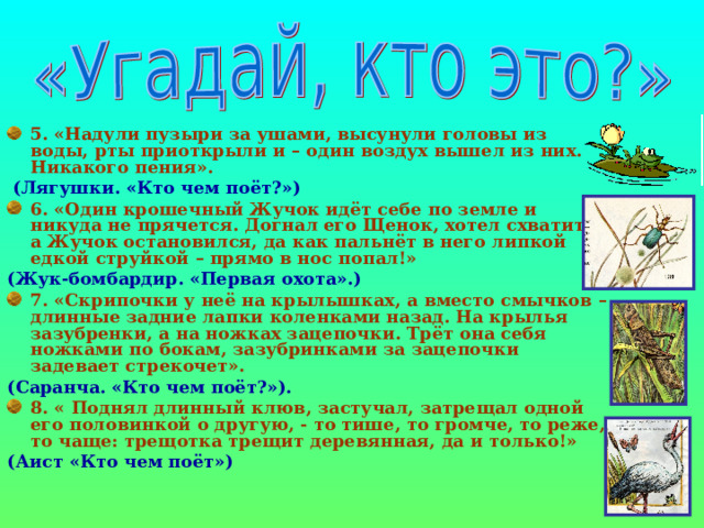 5. «Надули пузыри за ушами, высунули головы из воды, рты приоткрыли и – один воздух вышел из них. Никакого пения».  (Лягушки. «Кто чем поёт?») 6. «Один крошечный Жучок идёт себе по земле и никуда не прячется. Догнал его Щенок, хотел схватить, а Жучок остановился, да как пальнёт в него липкой едкой струйкой – прямо в нос попал!» (Жук-бомбардир. «Первая охота».) 7. «Скрипочки у неё на крылышках, а вместо смычков – длинные задние лапки коленками назад. На крылья зазубренки, а на ножках зацепочки. Трёт она себя ножками по бокам, зазубринками за зацепочки задевает стрекочет». (Саранча. «Кто чем поёт?»). 8. « Поднял длинный клюв, застучал, затрещал одной его половинкой о другую, - то тише, то громче, то реже, то чаще: трещотка трещит деревянная, да и только!» (Аист «Кто чем поёт») 