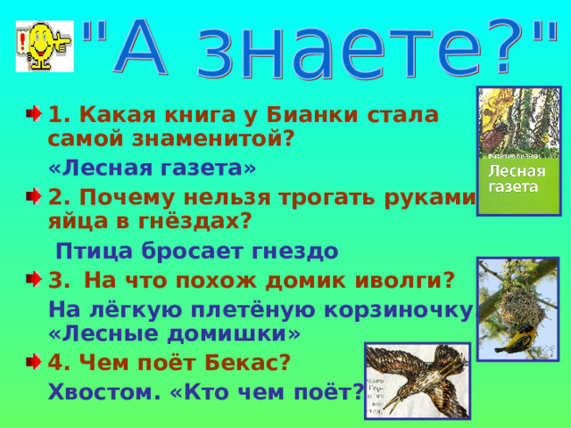 1. Какая книга у Бианки стала самой знаменитой?  «Лесная газета» 2. Почему нельзя трогать руками яйца в гнёздах?   Птица бросает гнездо 3.  На что похож домик иволги?  На лёгкую плетёную корзиночку. «Лесные домишки» 4. Чем поёт Бекас?  Хвостом. «Кто чем поёт?»  