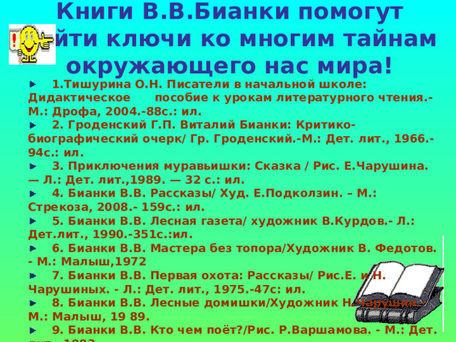 Книги В.В.Бианки помогут найти ключи ко многим тайнам окружающего нас мира!  1.Тишурина О.Н. Писатели в начальной школе: Дидактическое пособие к урокам литературного чтения.- М.: Дрофа, 2004.-88с.: ил.  2. Гроденский Г.П. Виталий Бианки: Критико-биографический очерк/ Гр. Гроденский.-М.: Дет. лит., 1966.-94с.: ил.  3. Приключения муравьишки: Сказка / Рис. Е.Чарушина. — Л.: Дет. лит.,1989. — 32 с.: ил.  4. Бианки В.В. Рассказы/ Худ. Е.Подколзин. – М.: Стрекоза, 2008.- 159с.: ил.  5. Бианки В.В. Лесная газета/ художник В.Курдов.- Л.: Дет.лит., 1990.-351с.:ил.  6. Бианки В.В. Мастера без топора/Художник В. Федотов. - М.: Малыш,1972  7. Бианки В.В. Первая охота: Рассказы/ Рис.Е. и Н. Чарушиных. - Л.: Дет. лит., 1975.-47с: ил.  8. Бианки В.В. Лесные домишки/Художник Н.Чарушин.-М.: Малыш, 19 89.  9. Бианки В.В. Кто чем поёт?/Рис. Р.Варшамова. - М.: Дет. лит., 1983.  10.Бианки В.В. Рыбий дом: Сказка/Рис. Р.Варшамова. - М.: Дет. лит., 1985.  