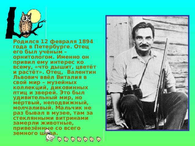    Родился 12 февраля 1894 года в Петербурге. Отец его был учёным – орнитологом. Именно он привил ему интерес ко всему, «что дышит, цветёт и растёт». Отец, Валентин Львович ввёл Виталия в свой мир – музейных коллекций, диковинных птиц и зверей. Это был удивительный мир, но мёртвый, неподвижный, молчаливый. Мальчик не раз бывал в музее, там за стеклянными витринами замерли животные, привезённые со всего земного шара. 