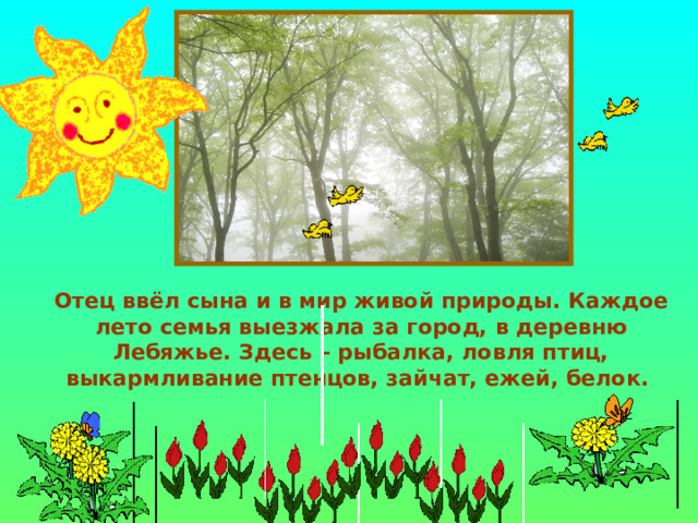  Отец ввёл сына и в мир живой природы. Каждое лето семья выезжала за город, в деревню Лебяжье. Здесь – рыбалка, ловля птиц, выкармливание птенцов, зайчат, ежей, белок. 