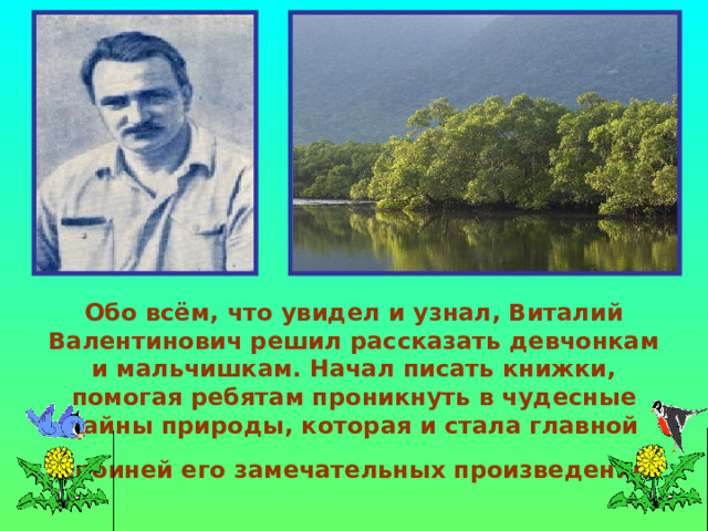 Обо всём, что увидел и узнал, Виталий Валентинович решил рассказать девчонкам и мальчишкам. Начал писать книжки, помогая ребятам проникнуть в чудесные тайны природы, которая и стала главной героиней его замечательных произведений  
