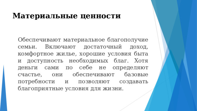 Материальные ценности    Обеспечивают материальное благополучие семьи. Включают достаточный доход, комфортное жилье, хорошие условия быта и доступность необходимых благ. Хотя деньги сами по себе не определяют счастье, они обеспечивают базовые потребности и позволяют создавать благоприятные условия для жизни. 
