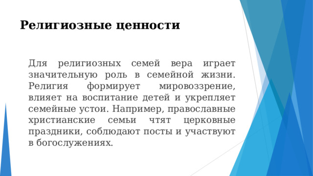 Религиозные ценности    Для религиозных семей вера играет значительную роль в семейной жизни. Религия формирует мировоззрение, влияет на воспитание детей и укрепляет семейные устои. Например, православные христианские семьи чтят церковные праздники, соблюдают посты и участвуют в богослужениях. 