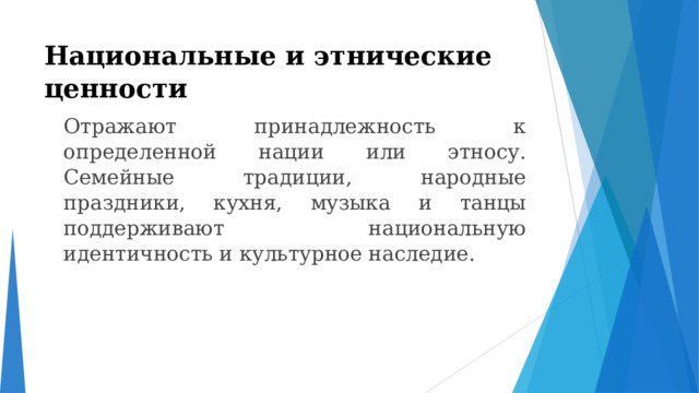 Национальные и этнические ценности    Отражают принадлежность к определенной нации или этносу. Семейные традиции, народные праздники, кухня, музыка и танцы поддерживают национальную идентичность и культурное наследие. 