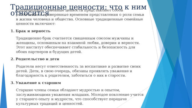 Традиционные ценности: что к ним относится  Традиционные семейные ценности представляют собой устойчивые и проверенные временем представления о роли семьи в жизни человека и общества. Основные традиционные семейные ценности включают: 1. Брак и верность  Традиционно брак считается священным союзом мужчины и женщины, основанным на взаимной любви, доверии и верности. Этот институт обеспечивает стабильность и безопасность для обоих партнеров и будущих детей. 2. Родительство и дети  Родители несут ответственность за воспитание и развитие своих детей. Дети, в свою очередь, обязаны проявлять уважение и благодарность к родителям, заботиться о них в старости. 3. Уважение к старшим  Старшие члены семьи обладают мудростью и опытом, заслуживающими уважения младших. Молодое поколение учится у старшего опыту и мудрости, что способствует передаче культурных традиций и ценностей.  